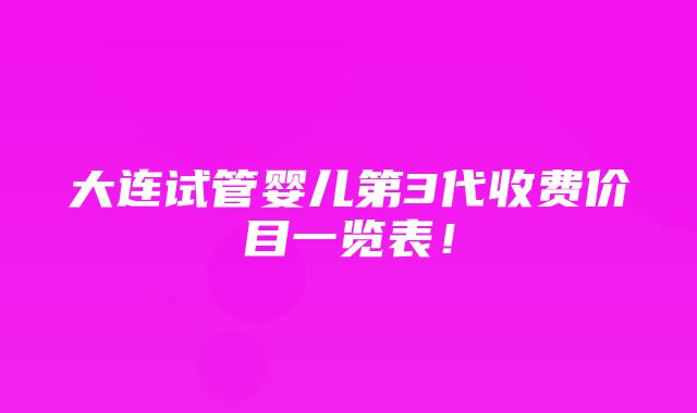 大连试管婴儿第3代收费价目一览表！