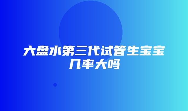 六盘水第三代试管生宝宝几率大吗