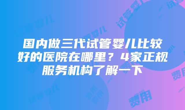 国内做三代试管婴儿比较好的医院在哪里？4家正规服务机构了解一下