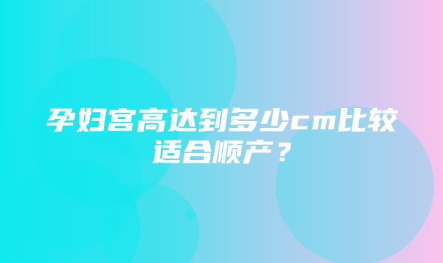 孕妇宫高达到多少cm比较适合顺产？