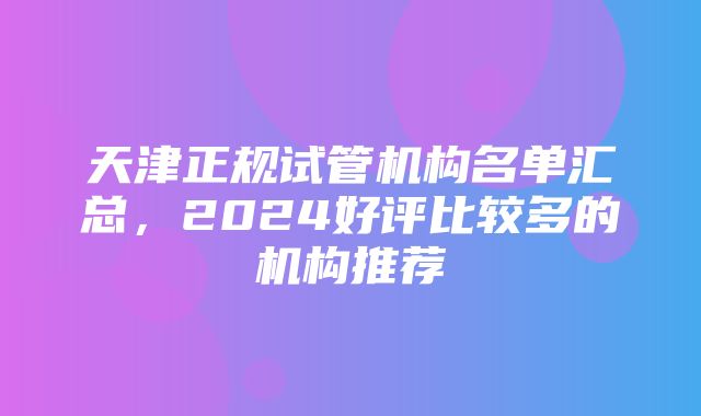 天津正规试管机构名单汇总，2024好评比较多的机构推荐