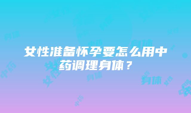 女性准备怀孕要怎么用中药调理身体？