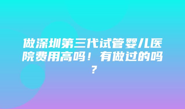 做深圳第三代试管婴儿医院费用高吗！有做过的吗？