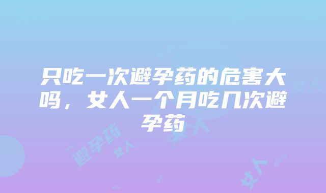 只吃一次避孕药的危害大吗，女人一个月吃几次避孕药