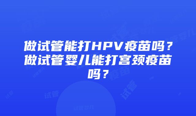 做试管能打HPV疫苗吗？做试管婴儿能打宫颈疫苗吗？