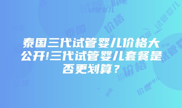 泰国三代试管婴儿价格大公开!三代试管婴儿套餐是否更划算？