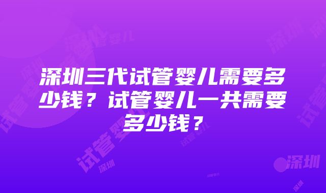 深圳三代试管婴儿需要多少钱？试管婴儿一共需要多少钱？