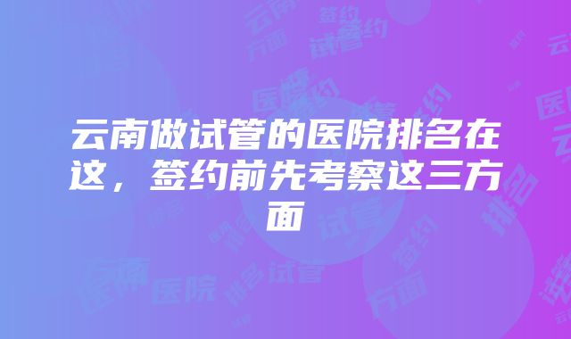 云南做试管的医院排名在这，签约前先考察这三方面