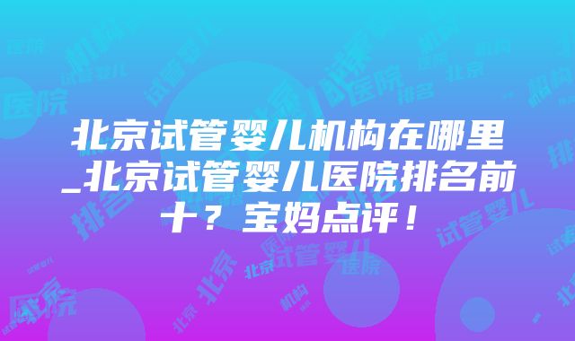 北京试管婴儿机构在哪里_北京试管婴儿医院排名前十？宝妈点评！