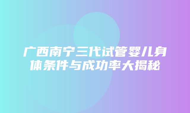 广西南宁三代试管婴儿身体条件与成功率大揭秘