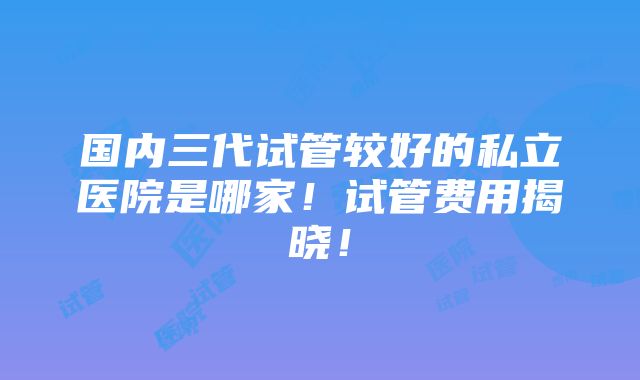 国内三代试管较好的私立医院是哪家！试管费用揭晓！