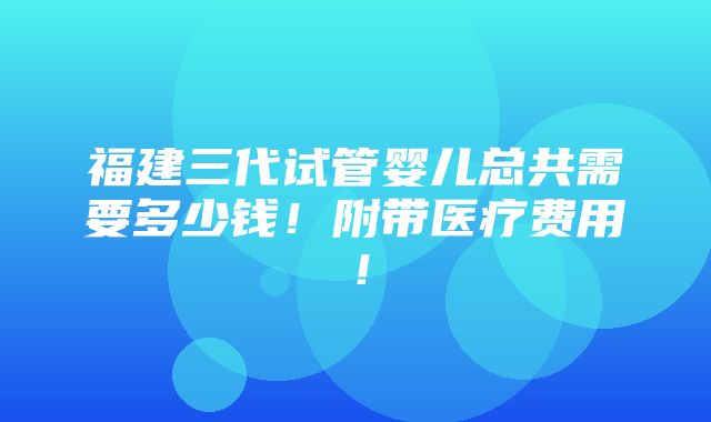 福建三代试管婴儿总共需要多少钱！附带医疗费用！