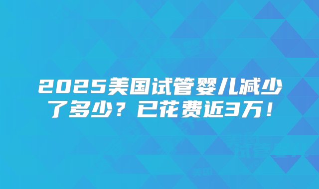 2025美国试管婴儿减少了多少？已花费近3万！