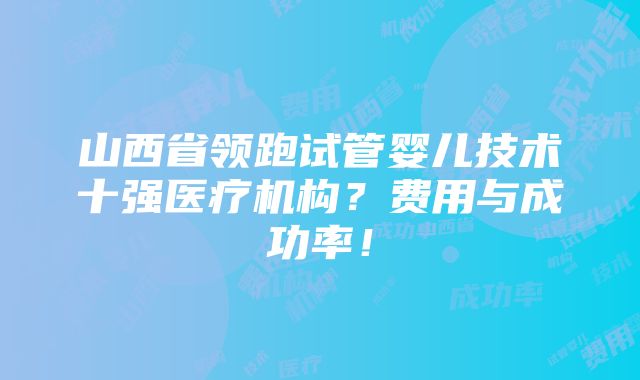 山西省领跑试管婴儿技术十强医疗机构？费用与成功率！