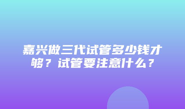 嘉兴做三代试管多少钱才够？试管要注意什么？