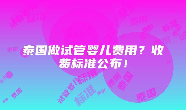 泰国做试管婴儿费用？收费标准公布！