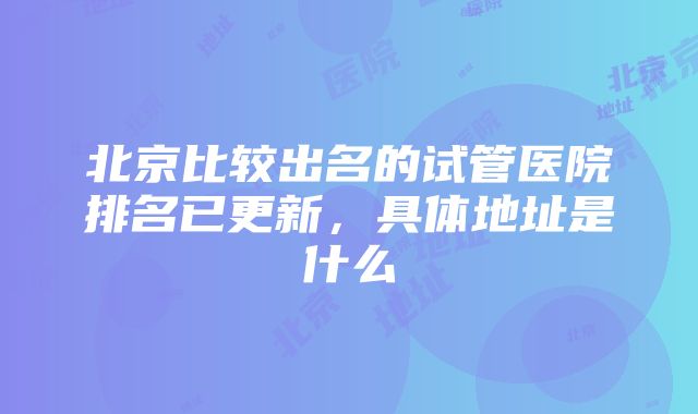 北京比较出名的试管医院排名已更新，具体地址是什么