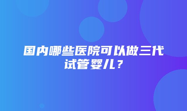 国内哪些医院可以做三代试管婴儿？