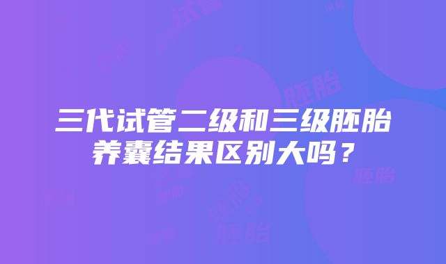 三代试管二级和三级胚胎养囊结果区别大吗？