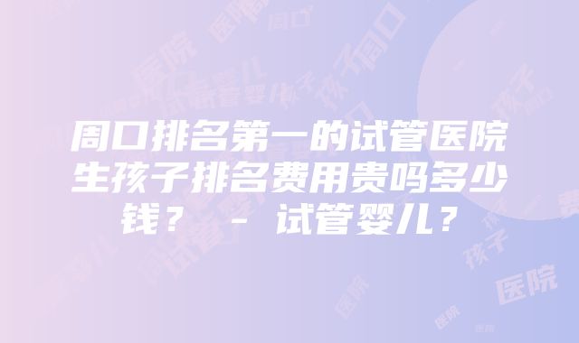 周口排名第一的试管医院生孩子排名费用贵吗多少钱？ - 试管婴儿？