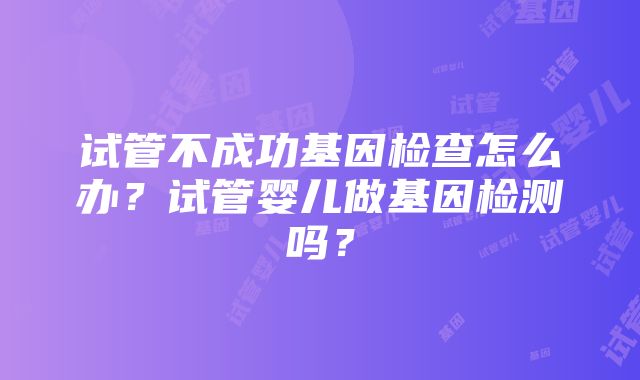 试管不成功基因检查怎么办？试管婴儿做基因检测吗？