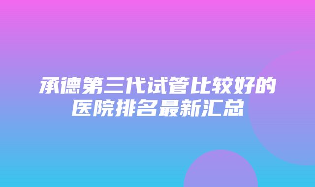 承德第三代试管比较好的医院排名最新汇总