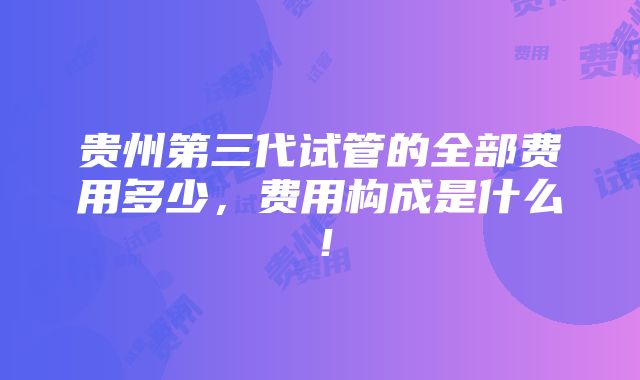 贵州第三代试管的全部费用多少，费用构成是什么！