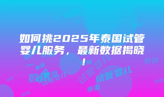 如何挑2025年泰国试管婴儿服务，最新数据揭晓！