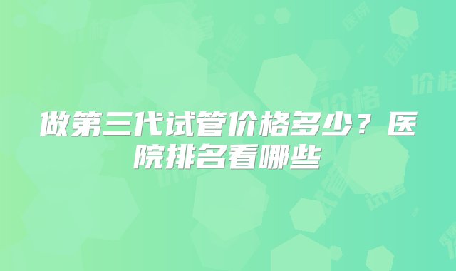 做第三代试管价格多少？医院排名看哪些