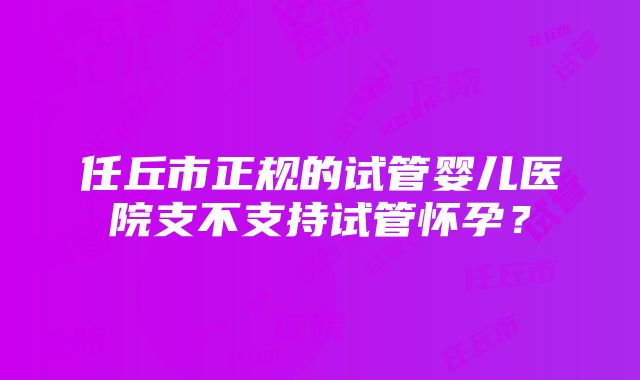 任丘市正规的试管婴儿医院支不支持试管怀孕？