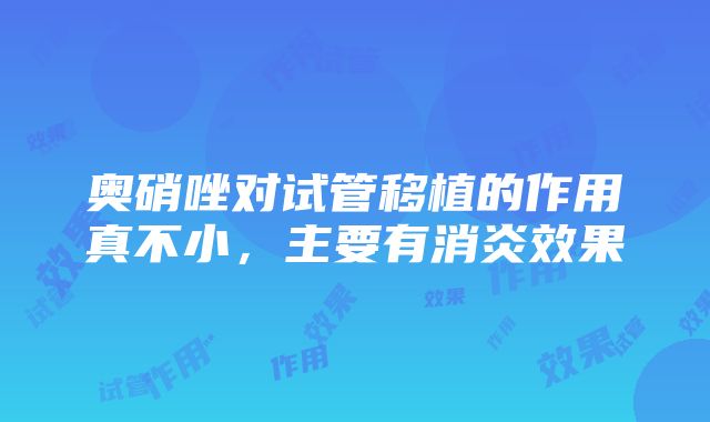 奥硝唑对试管移植的作用真不小，主要有消炎效果