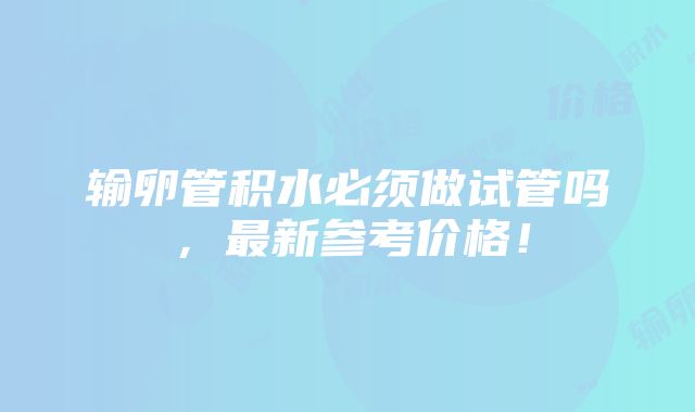 输卵管积水必须做试管吗，最新参考价格！