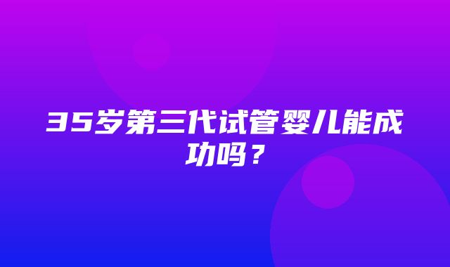 35岁第三代试管婴儿能成功吗？