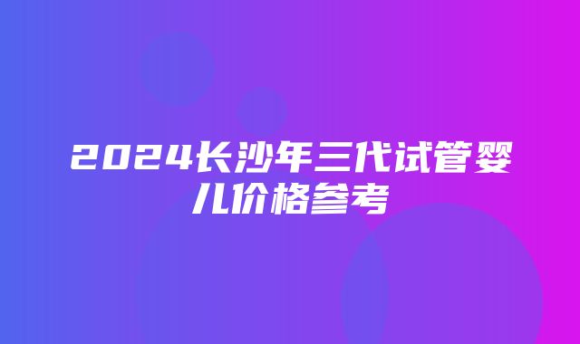 2024长沙年三代试管婴儿价格参考