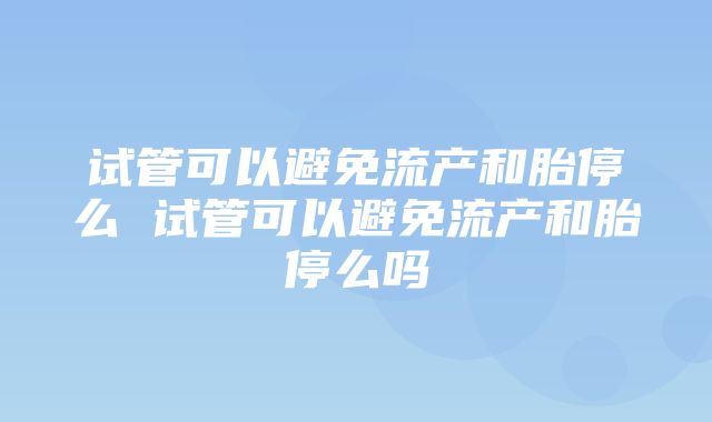 试管可以避免流产和胎停么 试管可以避免流产和胎停么吗