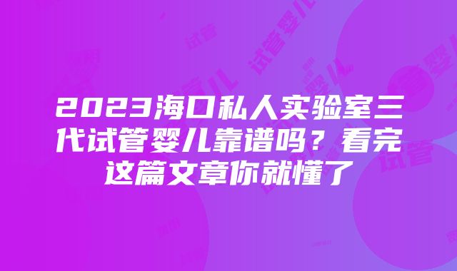 2023海口私人实验室三代试管婴儿靠谱吗？看完这篇文章你就懂了