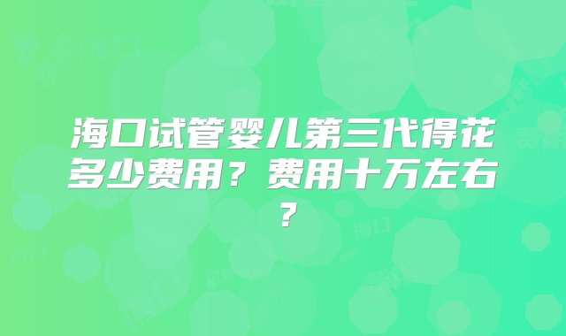 海口试管婴儿第三代得花多少费用？费用十万左右？