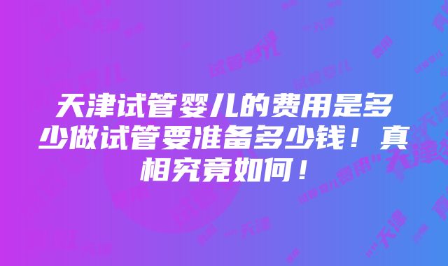 天津试管婴儿的费用是多少做试管要准备多少钱！真相究竟如何！