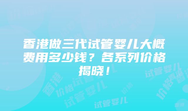 香港做三代试管婴儿大概费用多少钱？各系列价格揭晓！