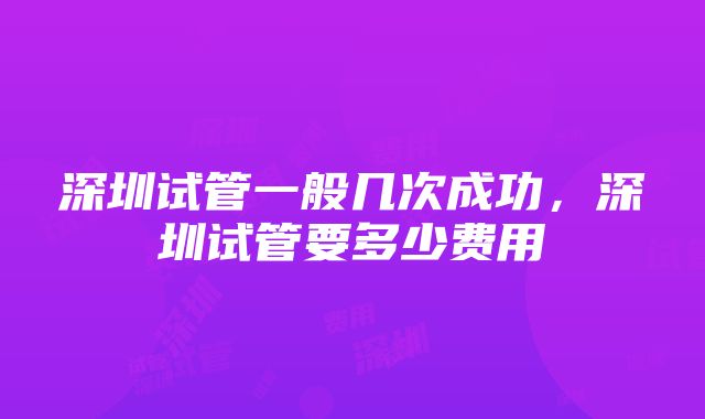 深圳试管一般几次成功，深圳试管要多少费用