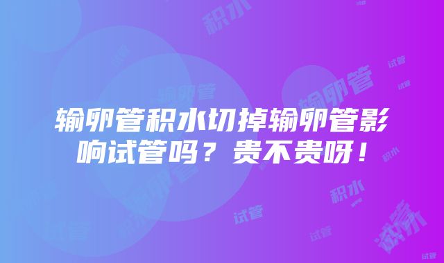 输卵管积水切掉输卵管影响试管吗？贵不贵呀！