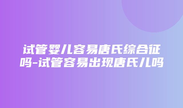 试管婴儿容易唐氏综合征吗-试管容易出现唐氏儿吗