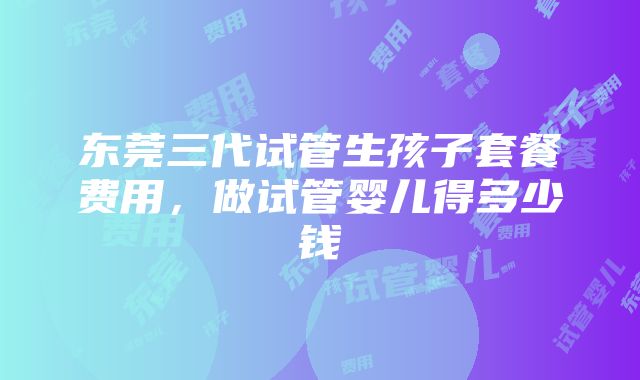 东莞三代试管生孩子套餐费用，做试管婴儿得多少钱