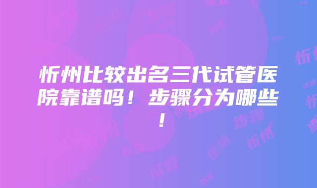 忻州比较出名三代试管医院靠谱吗！步骤分为哪些！