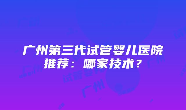 广州第三代试管婴儿医院推荐：哪家技术？