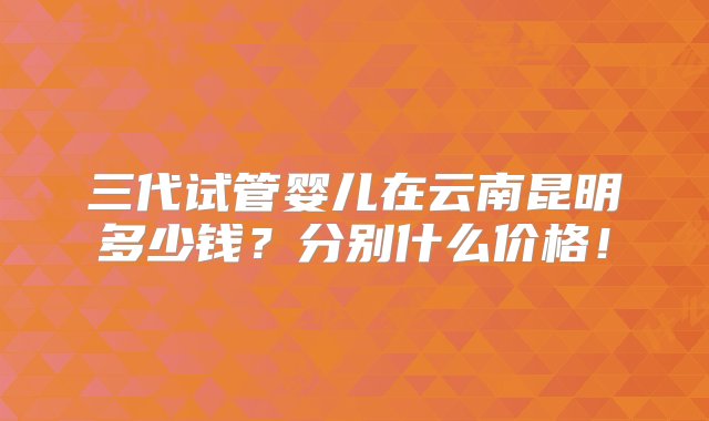 三代试管婴儿在云南昆明多少钱？分别什么价格！