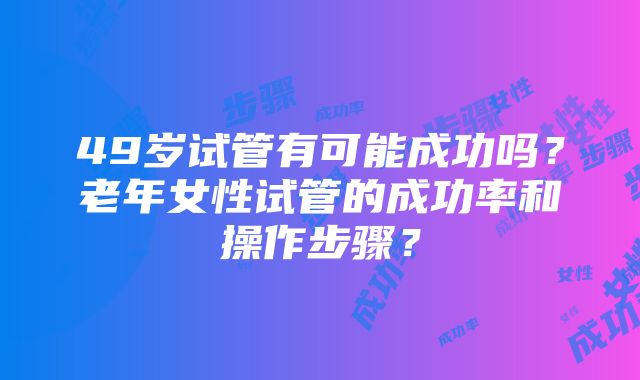 49岁试管有可能成功吗？老年女性试管的成功率和操作步骤？