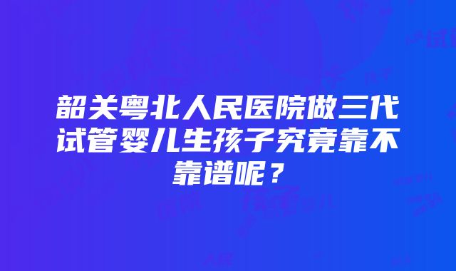 韶关粤北人民医院做三代试管婴儿生孩子究竟靠不靠谱呢？