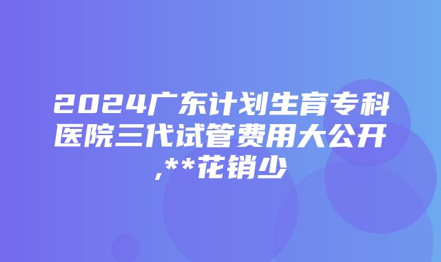 2024广东计划生育专科医院三代试管费用大公开,**花销少