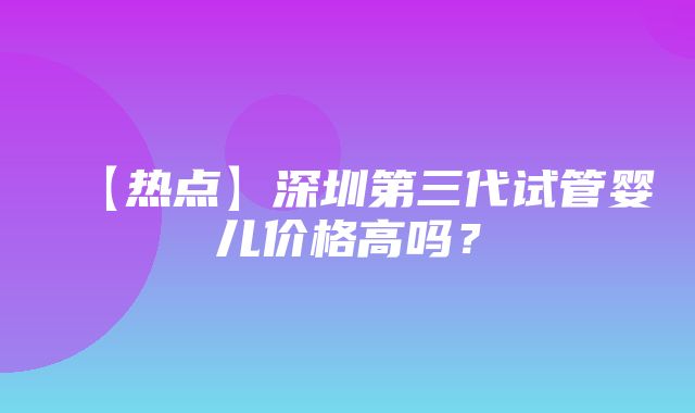 【热点】深圳第三代试管婴儿价格高吗？